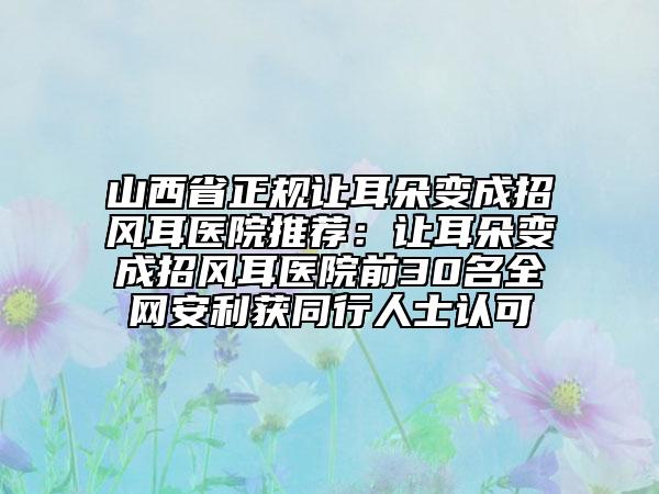 山西省正規(guī)讓耳朵變成招風耳醫(yī)院推薦：讓耳朵變成招風耳醫(yī)院前30名全網(wǎng)安利獲同行人士認可