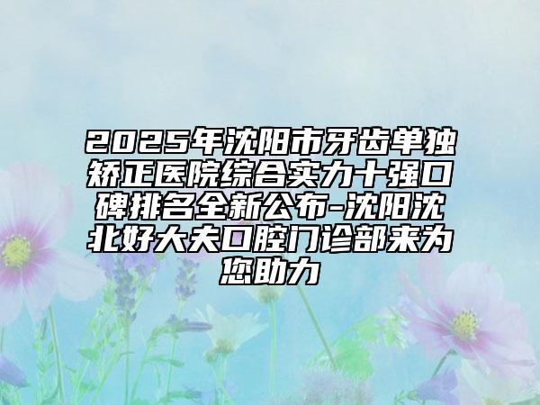 2025年沈陽市牙齒單獨(dú)矯正醫(yī)院綜合實(shí)力十強(qiáng)口碑排名全新公布-沈陽沈北好大夫口腔門診部來為您助力