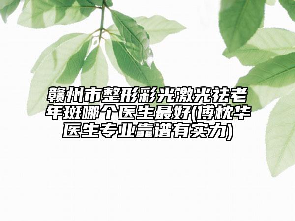 贛州市整形彩光激光祛老年斑哪個醫(yī)生最好(傅枕華醫(yī)生專業(yè)靠譜有實力)