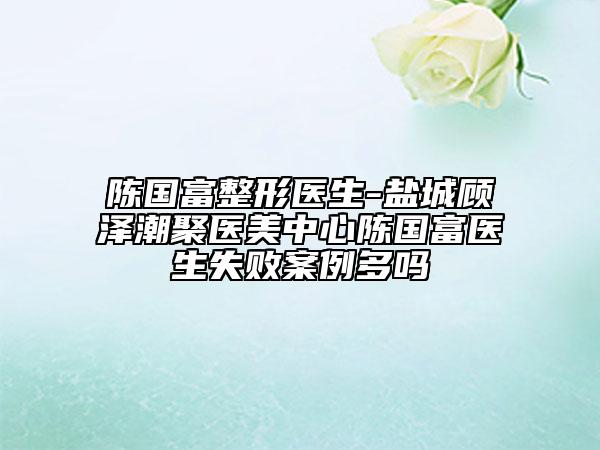 陳國(guó)富整形醫(yī)生-鹽城顧澤潮聚醫(yī)美中心陳國(guó)富醫(yī)生失敗案例多嗎