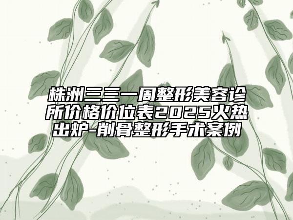 株洲三三一周整形美容診所價格價位表2025火熱出爐-削骨整形手術(shù)案例