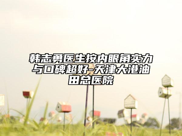 韓志勇醫(yī)生按內(nèi)眼角實力與口碑超好-天津大港油田總醫(yī)院