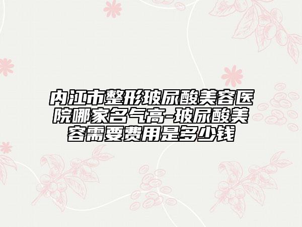 內(nèi)江市整形玻尿酸美容醫(yī)院哪家名氣高-玻尿酸美容需要費(fèi)用是多少錢