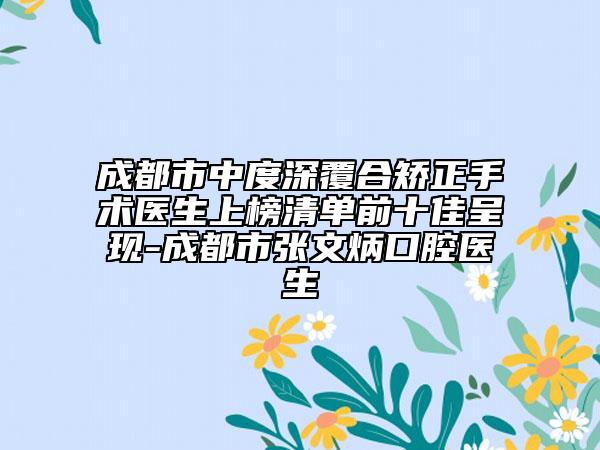 成都市中度深覆合矯正手術(shù)醫(yī)生上榜清單前十佳呈現(xiàn)-成都市張文炳口腔醫(yī)生
