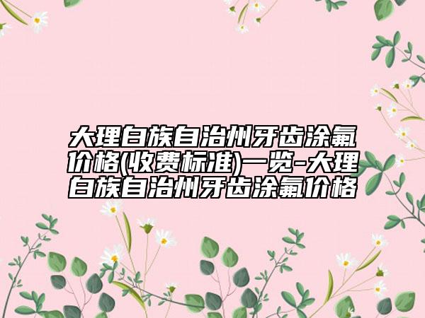 大理白族自治州牙齒涂氟價(jià)格(收費(fèi)標(biāo)準(zhǔn))一覽-大理白族自治州牙齒涂氟價(jià)格