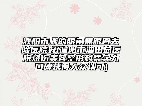 濮陽市哪的眼角黑眼圈去除醫(yī)院好(濮陽市油田總醫(yī)院燒傷美容整形科憑實(shí)力口碑獲得大眾認(rèn)可)