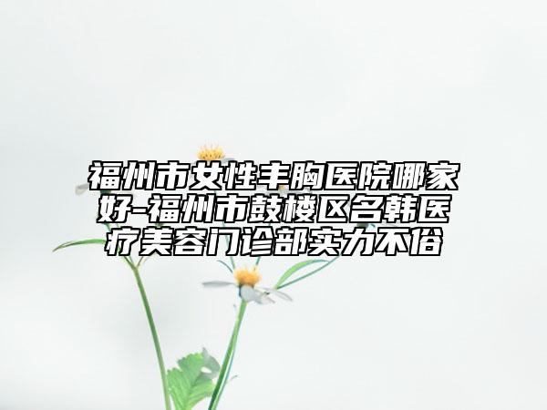 福州市女性豐胸醫(yī)院哪家好-福州市鼓樓區(qū)名韓醫(yī)療美容門診部實力不俗