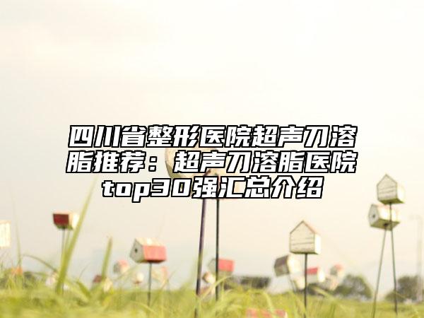 四川省整形醫(yī)院超聲刀溶脂推薦：超聲刀溶脂醫(yī)院top30強匯總介紹