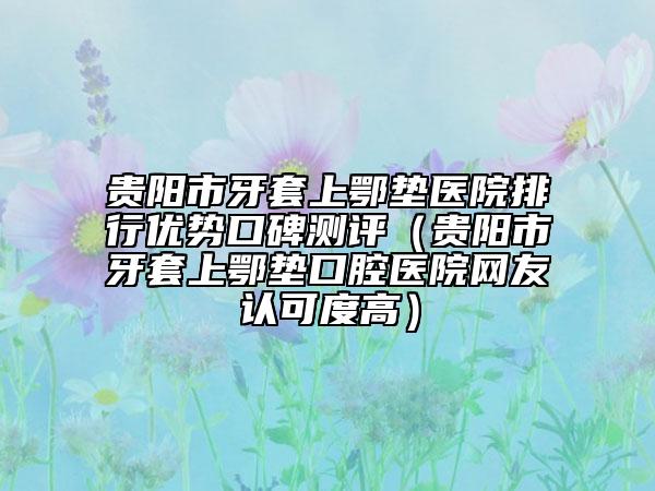 貴陽(yáng)市牙套上鄂墊醫(yī)院排行優(yōu)勢(shì)口碑測(cè)評(píng)（貴陽(yáng)市牙套上鄂墊口腔醫(yī)院網(wǎng)友認(rèn)可度高）