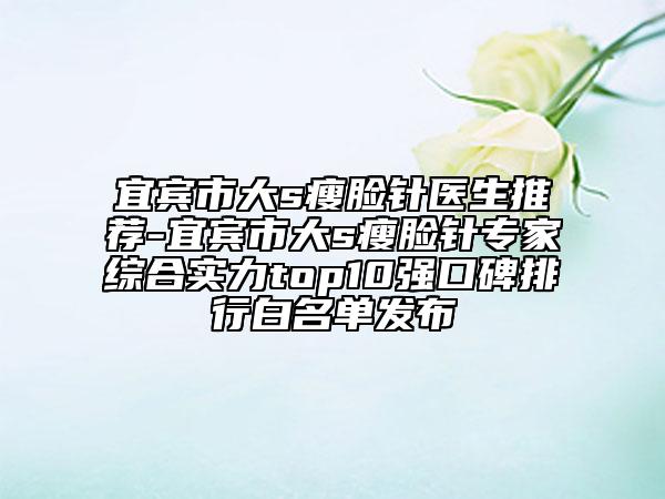 宜賓市大s瘦臉針醫(yī)生推薦-宜賓市大s瘦臉針專家綜合實力top10強口碑排行白名單發(fā)布