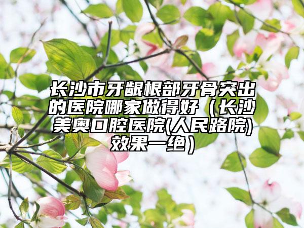 長沙市牙齦根部牙骨突出的醫(yī)院哪家做得好（長沙美奧口腔醫(yī)院(人民路院)效果一絕）