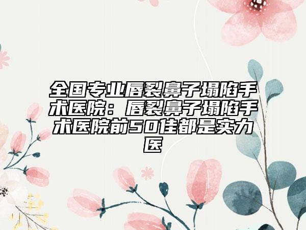 全國專業(yè)唇裂鼻子塌陷手術醫(yī)院：唇裂鼻子塌陷手術醫(yī)院前50佳都是實力醫(yī)