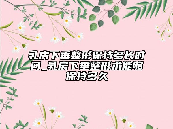 乳房下垂整形保持多長時間_乳房下垂整形術能夠保持多久