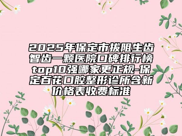 2025年保定市拔阻生齒智齒一顆醫(yī)院口碑排行榜top10強(qiáng)哪家更正規(guī)-保定百花口腔整形診所含新價(jià)格表收費(fèi)標(biāo)準(zhǔn)