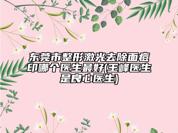 東莞市整形激光去除面痘印哪個醫(yī)生最好(王峰醫(yī)生是良心醫(yī)生)
