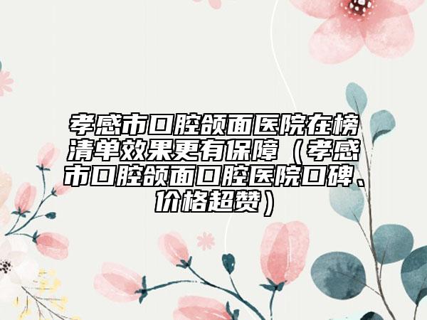孝感市口腔頜面醫(yī)院在榜清單效果更有保障（孝感市口腔頜面口腔醫(yī)院口碑、價格超贊）