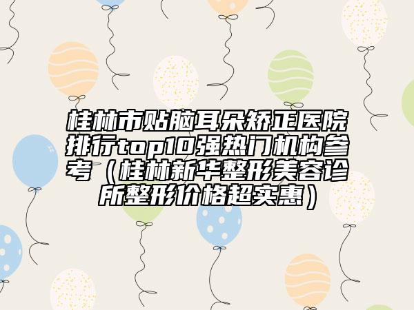 桂林市貼腦耳朵矯正醫(yī)院排行top10強(qiáng)熱門機(jī)構(gòu)參考（桂林新華整形美容診所整形價(jià)格超實(shí)惠）