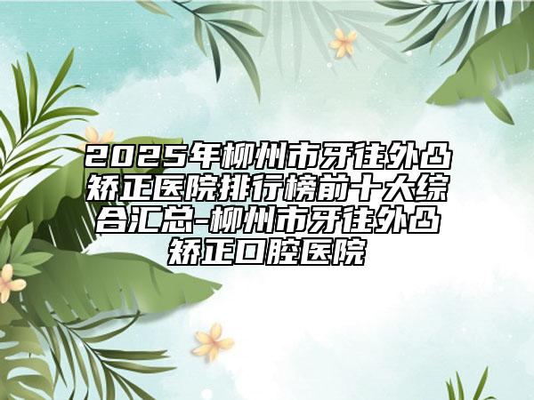 2025年柳州市牙往外凸矯正醫(yī)院排行榜前十大綜合匯總-柳州市牙往外凸矯正口腔醫(yī)院