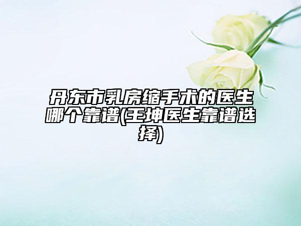 丹東市乳房縮手術的醫(yī)生哪個靠譜(王坤醫(yī)生靠譜選擇)