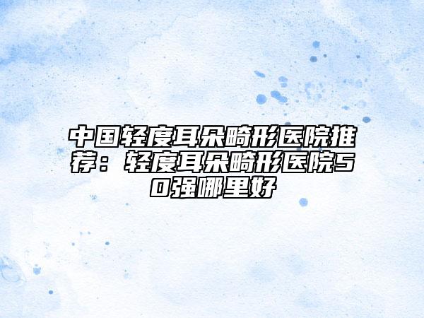中國輕度耳朵畸形醫(yī)院推薦：輕度耳朵畸形醫(yī)院50強哪里好