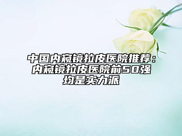 中國內(nèi)窺鏡拉皮醫(yī)院推薦：內(nèi)窺鏡拉皮醫(yī)院前50強(qiáng)均是實(shí)力派