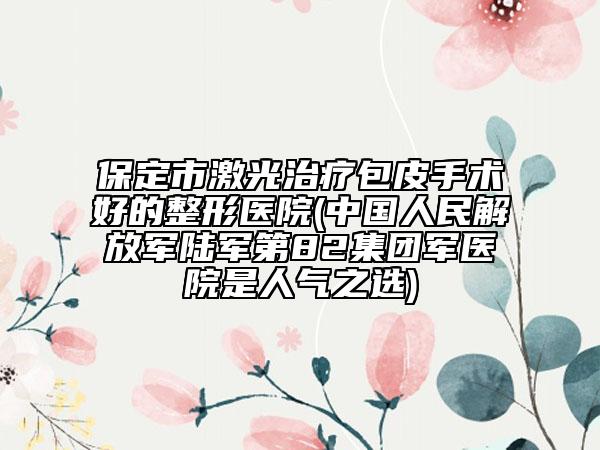 保定市激光治療包皮手術(shù)好的整形醫(yī)院(中國人民解放軍陸軍第82集團(tuán)軍醫(yī)院是人氣之選)