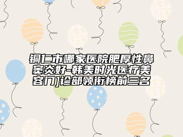 銅仁市哪家醫(yī)院肥厚性鼻竇炎好-韓美時光醫(yī)療美容門]診部領銜榜前三名