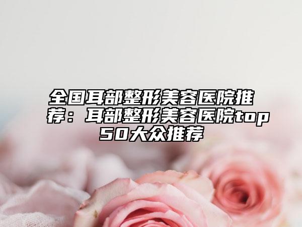 全國耳部整形美容醫(yī)院推薦：耳部整形美容醫(yī)院top50大眾推薦