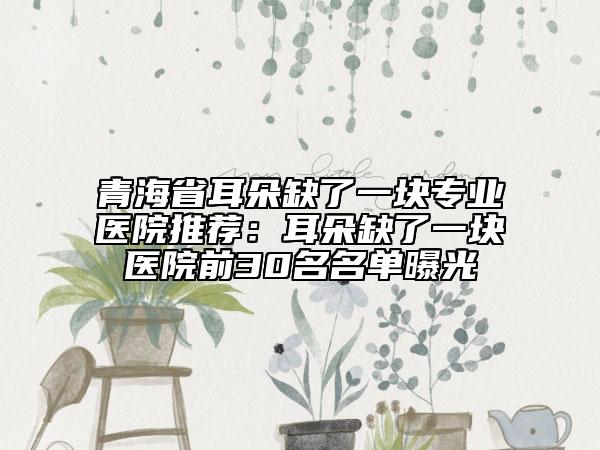 青海省耳朵缺了一塊專業(yè)醫(yī)院推薦：耳朵缺了一塊醫(yī)院前30名名單曝光