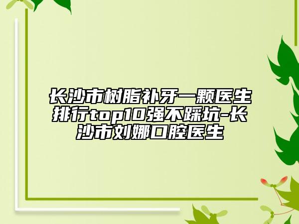 長(zhǎng)沙市樹(shù)脂補(bǔ)牙一顆醫(yī)生排行top10強(qiáng)不踩坑-長(zhǎng)沙市劉娜口腔醫(yī)生
