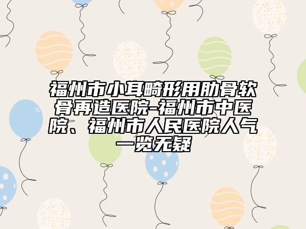 福州市小耳畸形用肋骨軟骨再造醫(yī)院-福州市中醫(yī)院、福州市人民醫(yī)院人氣一覽無疑