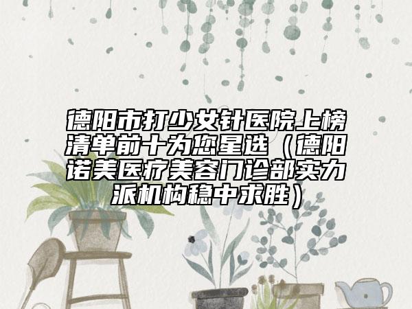 德陽市打少女針醫(yī)院上榜清單前十為您星選（德陽諾美醫(yī)療美容門診部實力派機構(gòu)穩(wěn)中求勝）