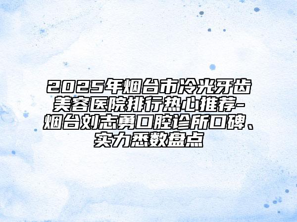 2025年煙臺市冷光牙齒美容醫(yī)院排行熱心推薦-煙臺劉志勇口腔診所口碑、實力悉數(shù)盤點