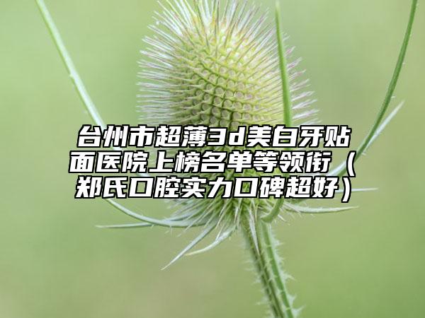 臺(tái)州市超薄3d美白牙貼面醫(yī)院上榜名單等領(lǐng)銜（鄭氏口腔實(shí)力口碑超好）