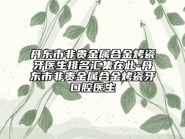 丹東市非貴金屬合金烤瓷牙醫(yī)生排名匯集在此-丹東市非貴金屬合金烤瓷牙口腔醫(yī)生