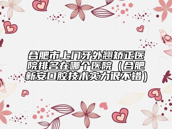 合肥市上門牙外翹矯正醫(yī)院排名在哪個(gè)醫(yī)院（合肥新安口腔技術(shù)實(shí)力很不錯(cuò)）