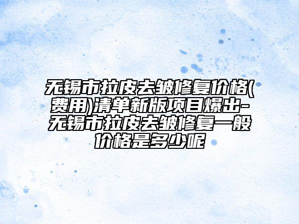 無(wú)錫市拉皮去皺修復(fù)價(jià)格(費(fèi)用)清單新版項(xiàng)目爆出-無(wú)錫市拉皮去皺修復(fù)一般價(jià)格是多少呢