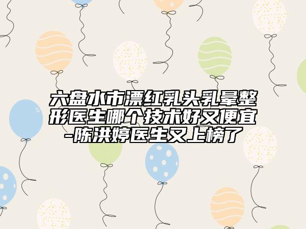 六盤水市漂紅乳頭乳暈整形醫(yī)生哪個技術(shù)好又便宜-陳洪婷醫(yī)生又上榜了