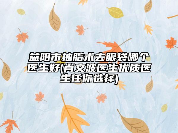 益陽(yáng)市抽脂術(shù)去眼袋哪個(gè)醫(yī)生好(肖文波醫(yī)生優(yōu)質(zhì)醫(yī)生任你選擇)