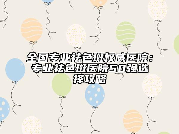 全國專業(yè)祛色斑權威醫(yī)院：專業(yè)祛色斑醫(yī)院50強選擇攻略