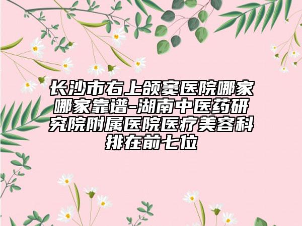 長沙市右上頜竇醫(yī)院哪家哪家靠譜-湖南中醫(yī)藥研究院附屬醫(yī)院醫(yī)療美容科排在前七位