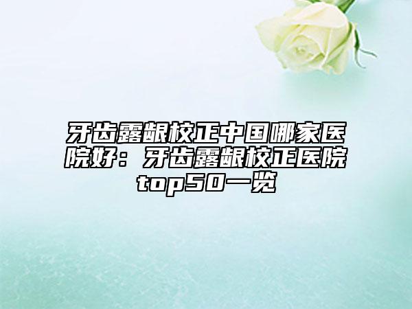 牙齒露齦校正中國哪家醫(yī)院好：牙齒露齦校正醫(yī)院top50一覽