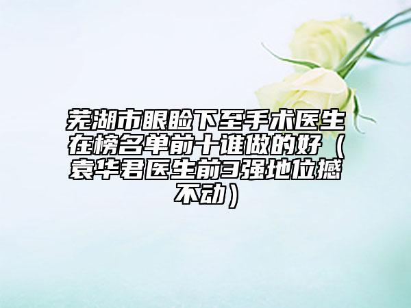 蕪湖市眼瞼下至手術(shù)醫(yī)生在榜名單前十誰(shuí)做的好（袁華君醫(yī)生前3強(qiáng)地位撼不動(dòng)）