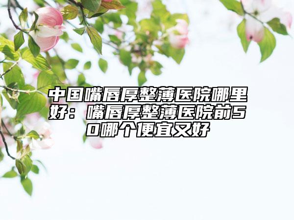 中國嘴唇厚整薄醫(yī)院哪里好：嘴唇厚整薄醫(yī)院前50哪個便宜又好