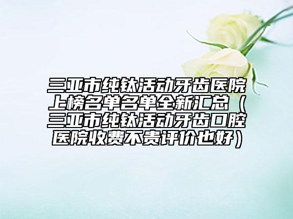 三亞市純鈦活動(dòng)牙齒醫(yī)院上榜名單名單全新匯總（三亞市純鈦活動(dòng)牙齒口腔醫(yī)院收費(fèi)不貴評(píng)價(jià)也好）