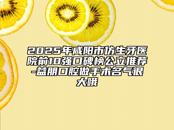 2025年咸陽(yáng)市仿生牙醫(yī)院前10強(qiáng)口碑榜公立推薦-益朋口腔做手術(shù)名氣很大哦