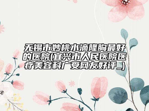 無錫市妙桃水滴隆胸最好的醫(yī)院(宜興市人民醫(yī)院醫(yī)療美容科廣受網(wǎng)友好評_)