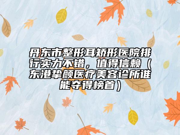 丹東市整形耳矯形醫(yī)院排行實(shí)力不錯，值得信賴（東港摯顏醫(yī)療美容診所誰能奪得榜首）