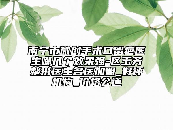 南寧市微創(chuàng)手術(shù)口留疤醫(yī)生哪幾個(gè)效果強(qiáng)-區(qū)玉芳整形醫(yī)生名醫(yī)加盟_好評機(jī)構(gòu)_價(jià)格公道