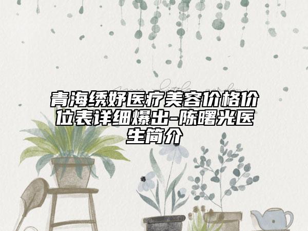 青海繡妤醫(yī)療美容價格價位表詳細(xì)爆出-陳曙光醫(yī)生簡介